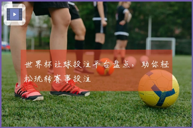 世界杯让球投注平台盘点，助你轻松玩转赛事投注